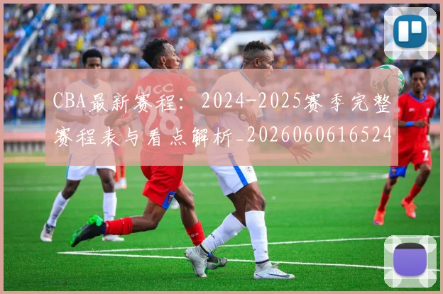 CBA最新赛程:2024-2025赛季完整赛程表与看点解析_20260606165248